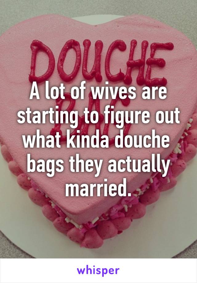 A lot of wives are starting to figure out what kinda douche  bags they actually married.