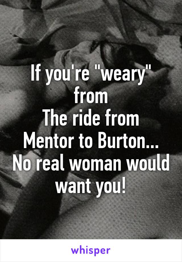 If you're "weary" from
The ride from Mentor to Burton... No real woman would want you!