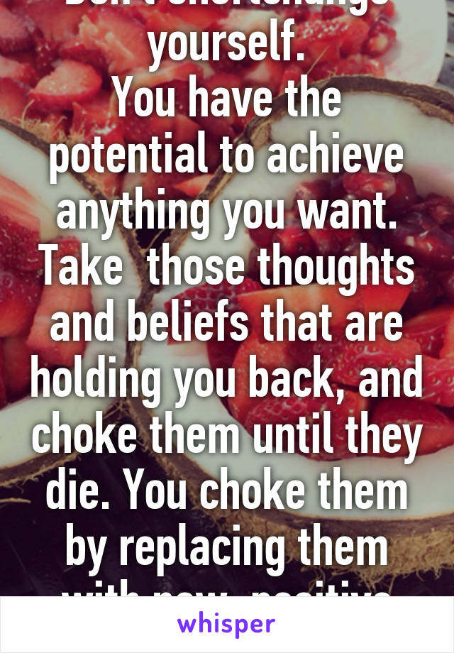 Don't shortchange yourself.
You have the potential to achieve anything you want. Take  those thoughts and beliefs that are holding you back, and choke them until they die. You choke them by replacing them with new, positive thoughts. Start!