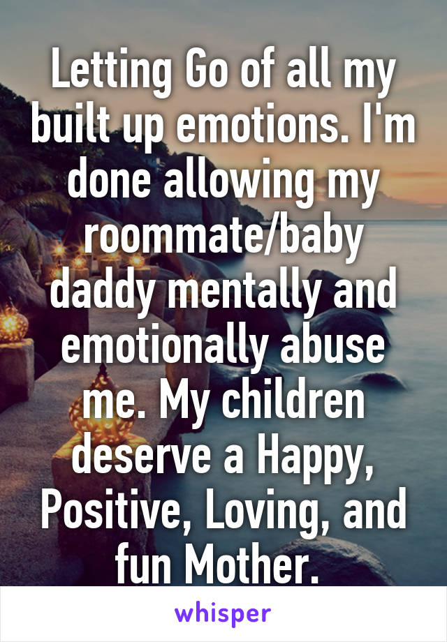 Letting Go of all my built up emotions. I'm done allowing my roommate/baby daddy mentally and emotionally abuse me. My children deserve a Happy, Positive, Loving, and fun Mother. 