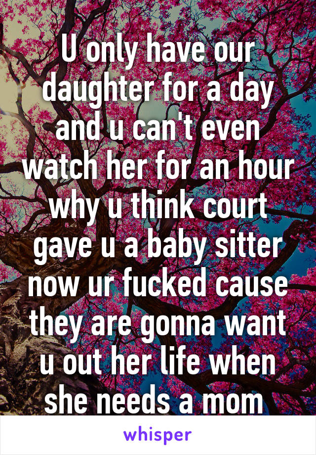 U only have our daughter for a day and u can't even watch her for an hour why u think court gave u a baby sitter now ur fucked cause they are gonna want u out her life when she needs a mom 