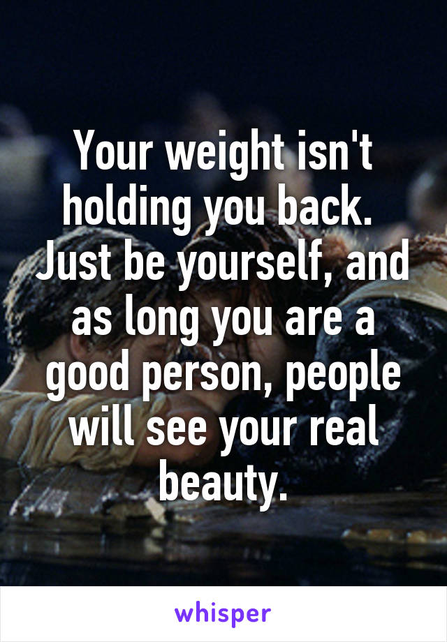 Your weight isn't holding you back.  Just be yourself, and as long you are a good person, people will see your real beauty.