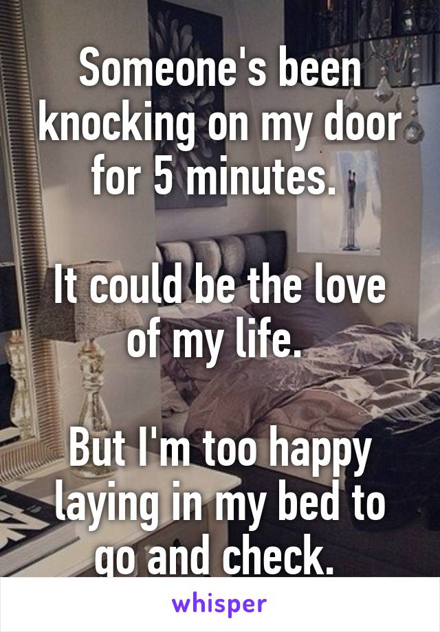 Someone's been knocking on my door for 5 minutes. 

It could be the love of my life. 

But I'm too happy laying in my bed to go and check. 