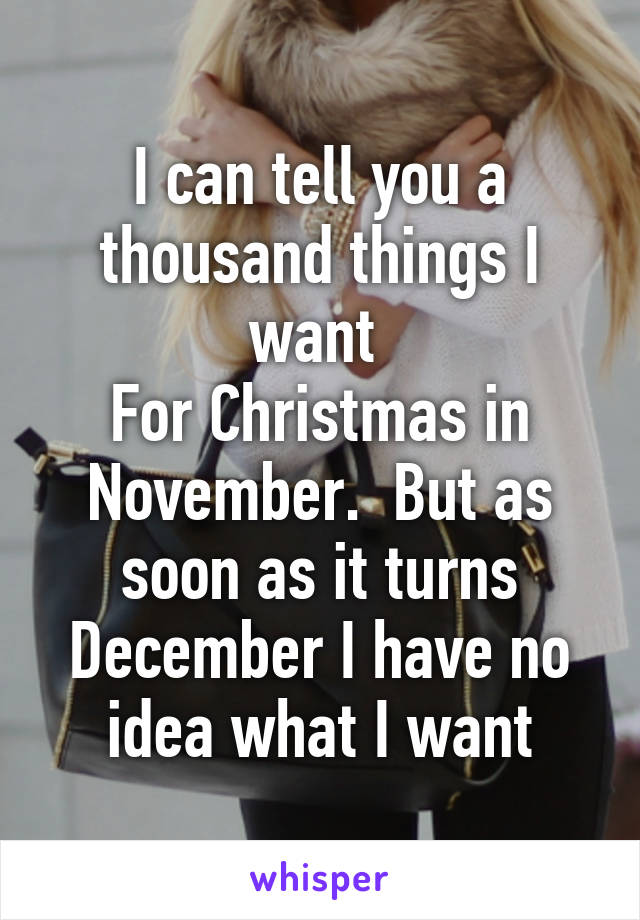 I can tell you a thousand things I want 
For Christmas in November.  But as soon as it turns December I have no idea what I want