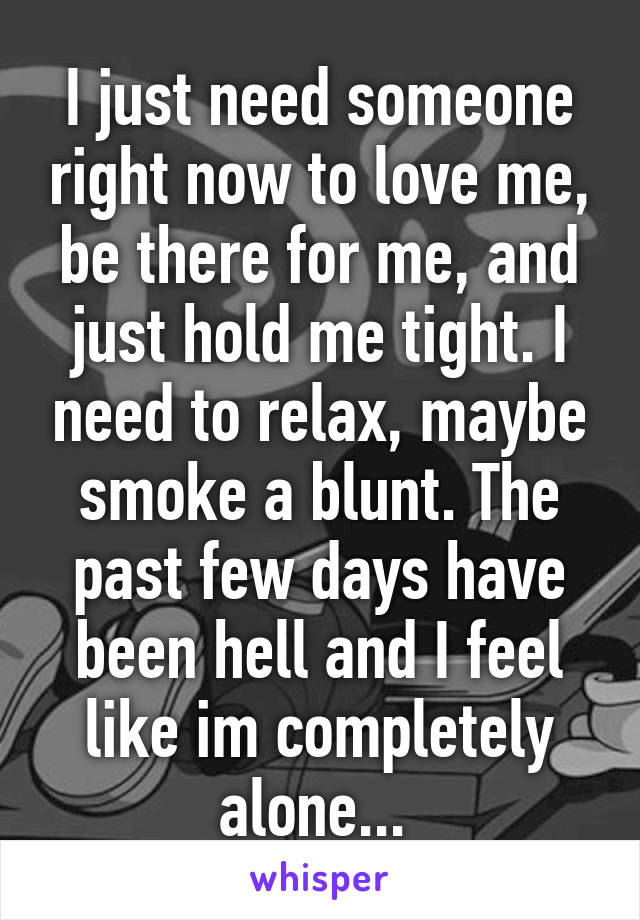 I just need someone right now to love me, be there for me, and just hold me tight. I need to relax, maybe smoke a blunt. The past few days have been hell and I feel like im completely alone... 