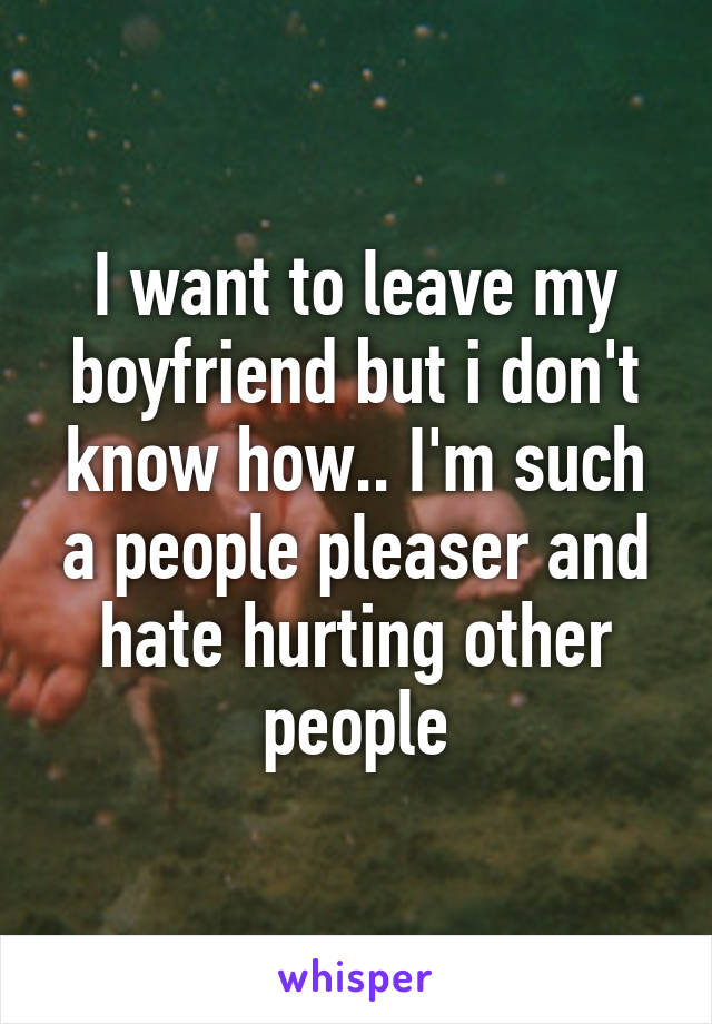 I want to leave my boyfriend but i don't know how.. I'm such a people pleaser and hate hurting other people