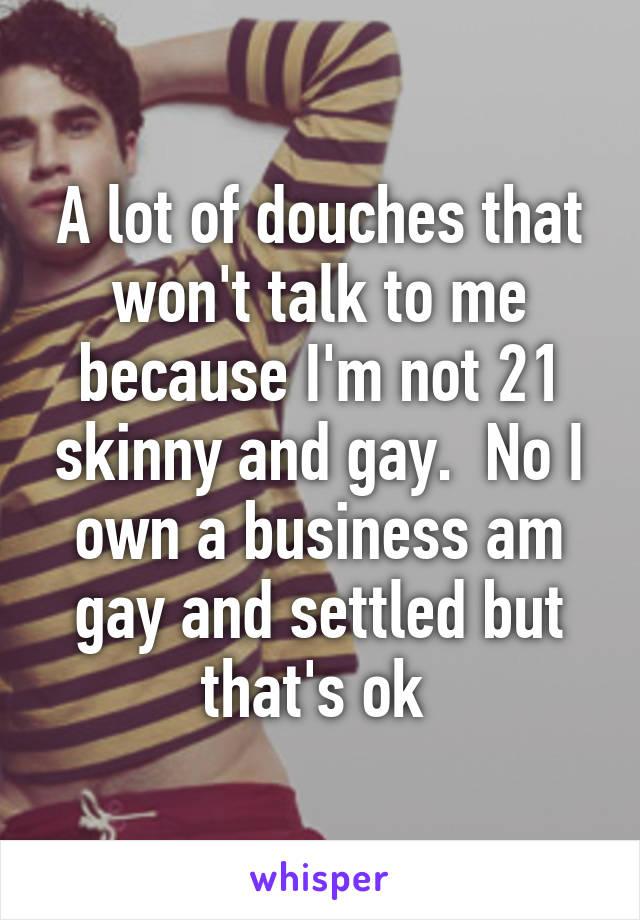 A lot of douches that won't talk to me because I'm not 21 skinny and gay.  No I own a business am gay and settled but that's ok 