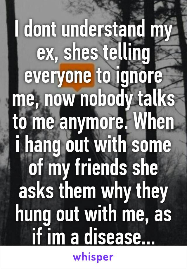 I dont understand my ex, shes telling everyone to ignore me, now nobody talks to me anymore. When i hang out with some of my friends she asks them why they hung out with me, as if im a disease...