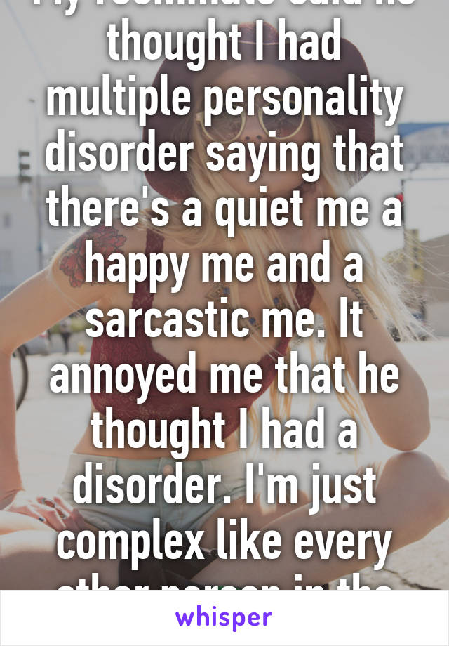 My roommate said he thought I had multiple personality disorder saying that there's a quiet me a happy me and a sarcastic me. It annoyed me that he thought I had a disorder. I'm just complex like every other person in the world 