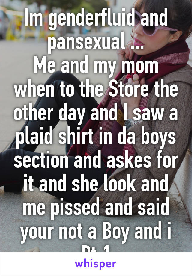 Im genderfluid and pansexual ...
Me and my mom when to the Store the other day and I saw a plaid shirt in da boys section and askes for it and she look and me pissed and said your not a Boy and i Pt.1