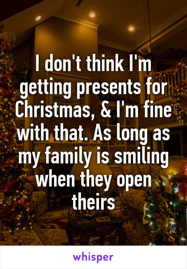 I don't think I'm getting presents for Christmas, & I'm fine with that. As long as my family is smiling when they open theirs