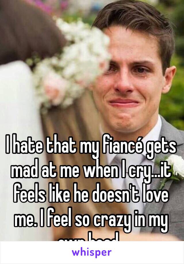 I hate that my fiancé gets mad at me when I cry...it feels like he doesn't love me. I feel so crazy in my own head..