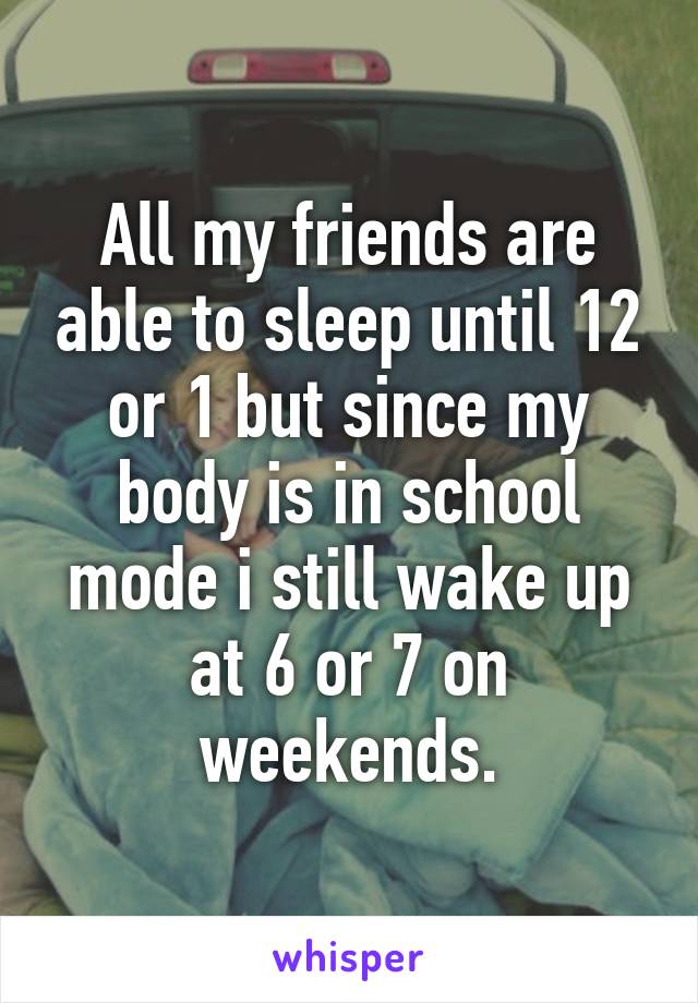 All my friends are able to sleep until 12 or 1 but since my body is in school mode i still wake up at 6 or 7 on weekends.