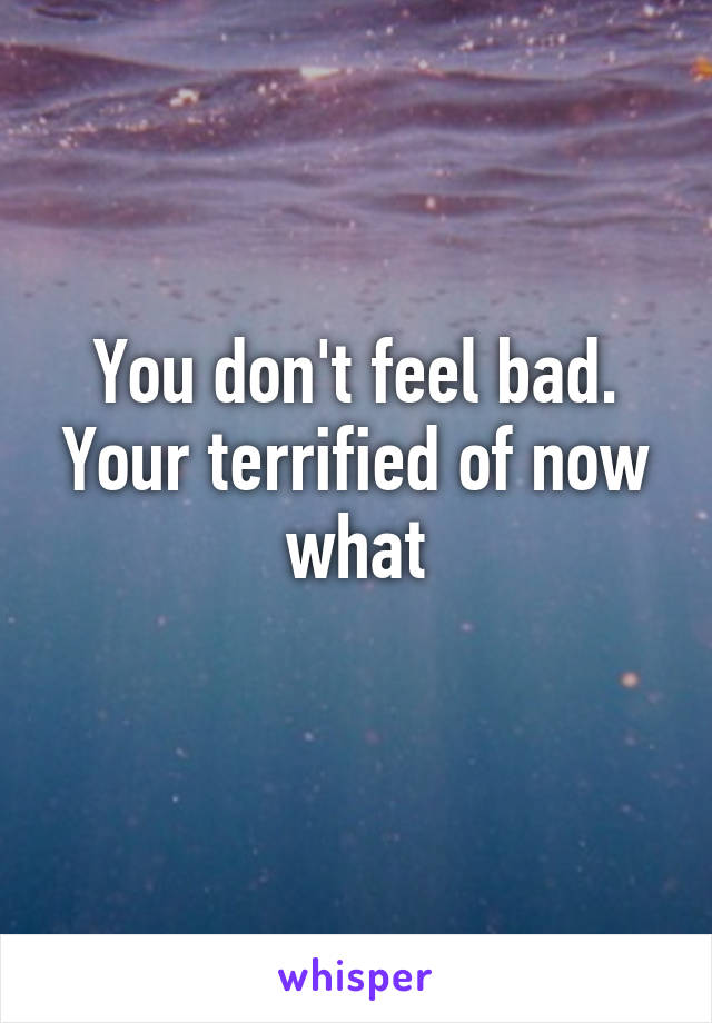 You don't feel bad. Your terrified of now what
