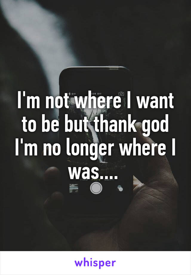 I'm not where I want to be but thank god I'm no longer where I was.... 