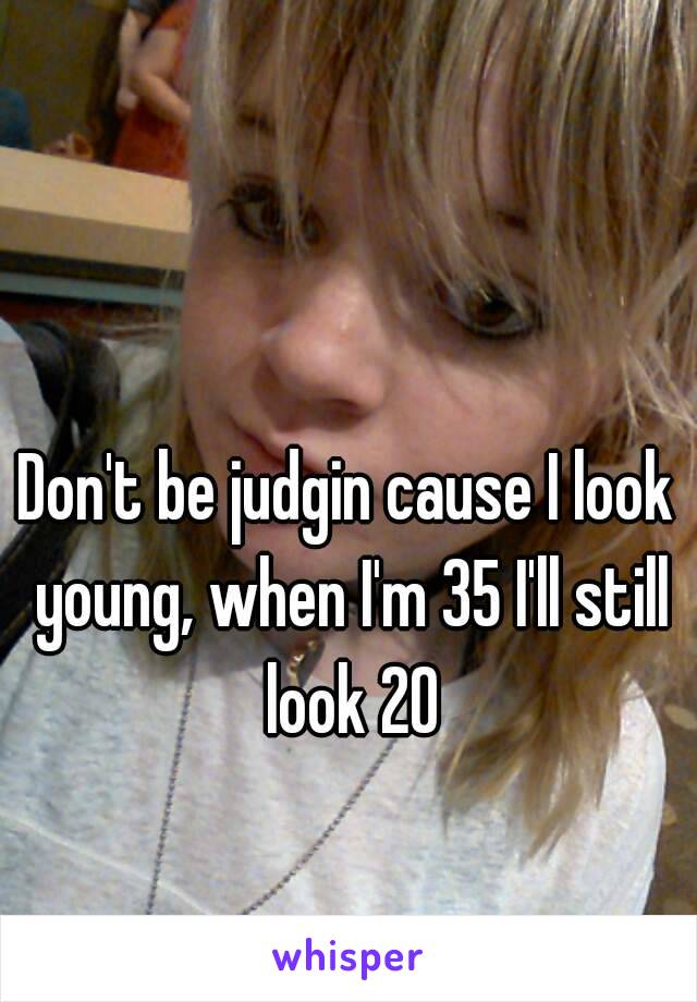 Don't be judgin cause I look young, when I'm 35 I'll still look 20