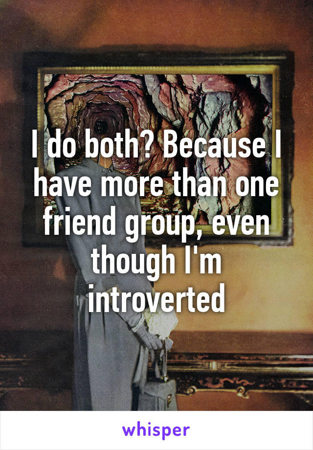 I do both? Because I have more than one friend group, even though I'm introverted