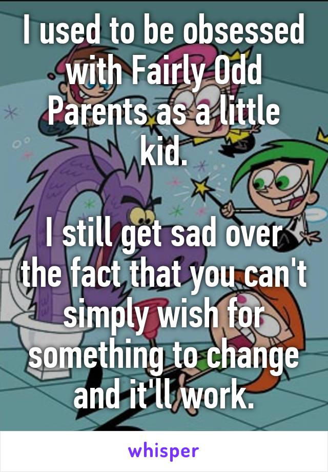 I used to be obsessed with Fairly Odd Parents as a little kid.

I still get sad over the fact that you can't simply wish for something to change and it'll work.
