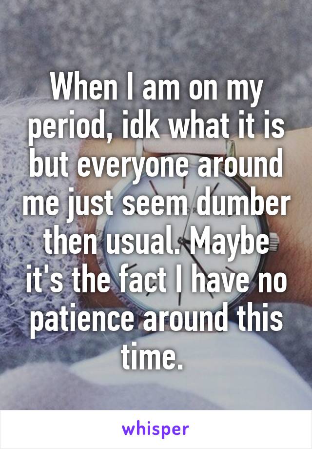 When I am on my period, idk what it is but everyone around me just seem dumber then usual. Maybe it's the fact I have no patience around this time. 