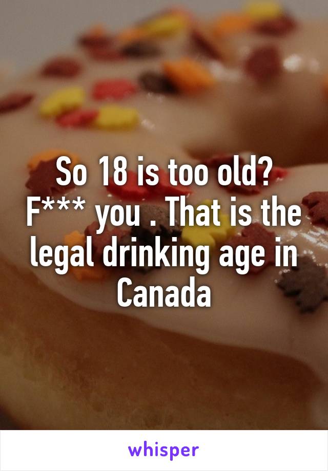 So 18 is too old? F*** you . That is the legal drinking age in Canada