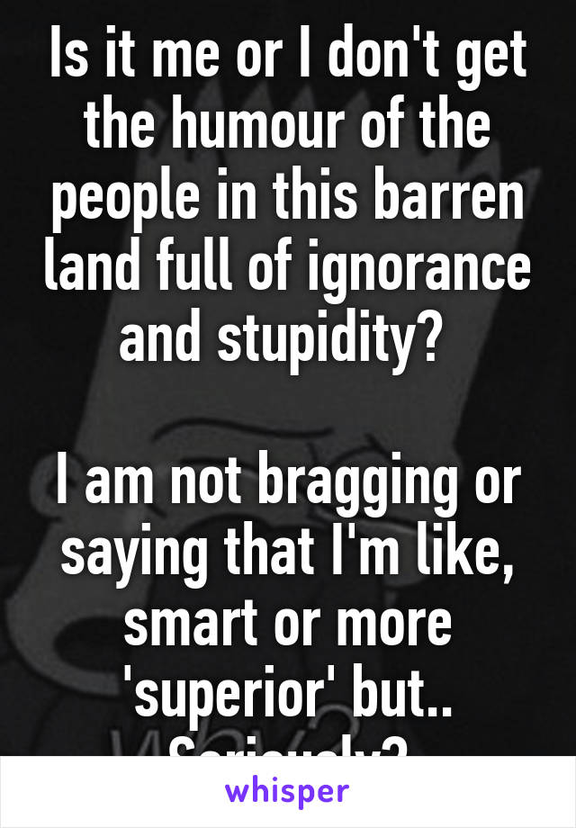 Is it me or I don't get the humour of the people in this barren land full of ignorance and stupidity? 

I am not bragging or saying that I'm like, smart or more 'superior' but.. Seriously?