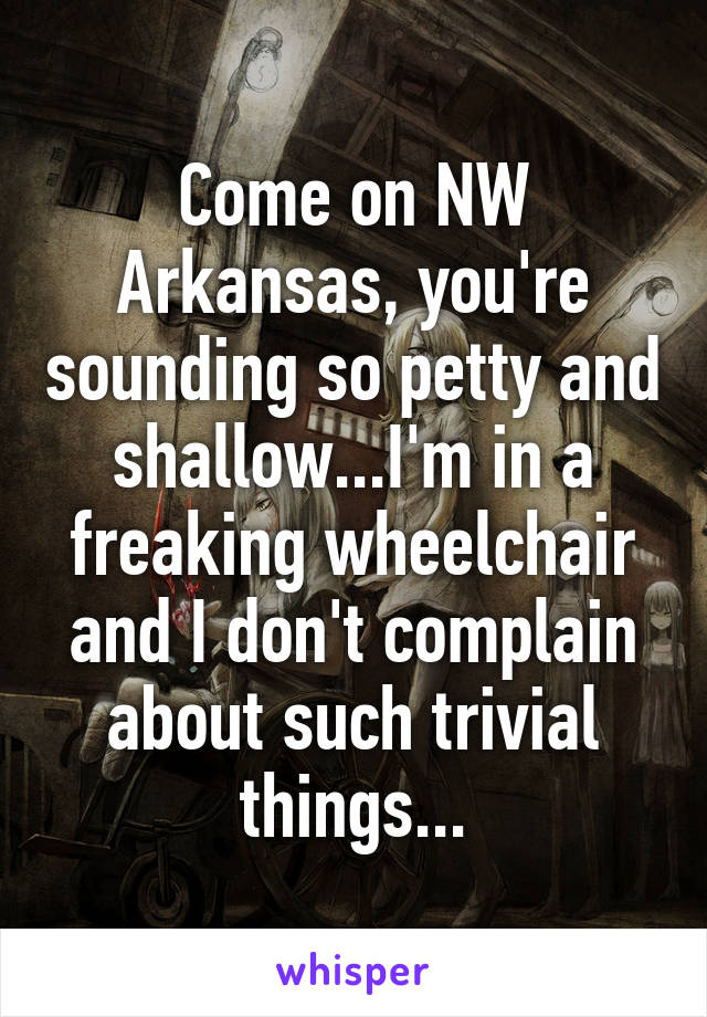 Come on NW Arkansas, you're sounding so petty and shallow...I'm in a freaking wheelchair and I don't complain about such trivial things...