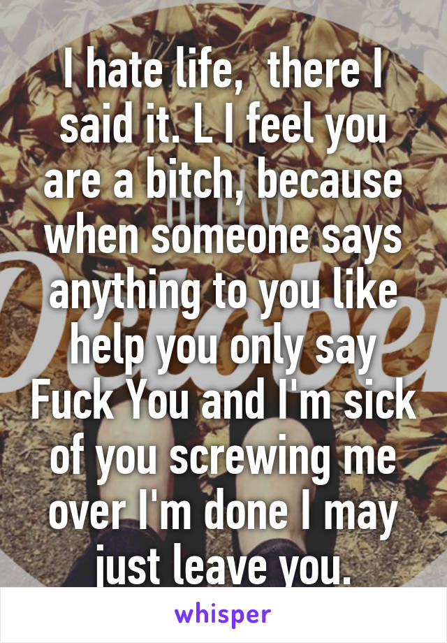 I hate life,  there I said it. L I feel you are a bitch, because when someone says anything to you like help you only say Fuck You and I'm sick of you screwing me over I'm done I may just leave you.