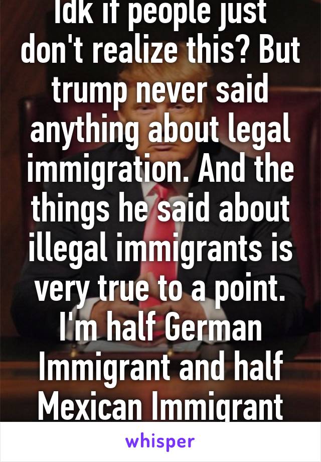 Idk if people just don't realize this? But trump never said anything about legal immigration. And the things he said about illegal immigrants is very true to a point. I'm half German Immigrant and half Mexican Immigrant descendant.