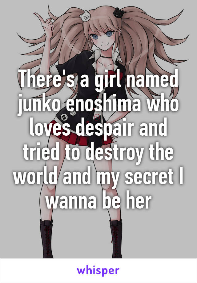 There's a girl named junko enoshima who loves despair and tried to destroy the world and my secret I wanna be her