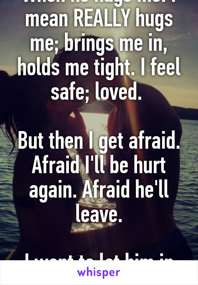 When he hugs me. I mean REALLY hugs me; brings me in, holds me tight. I feel safe; loved. 

But then I get afraid. Afraid I'll be hurt again. Afraid he'll leave.

I want to let him in completely.