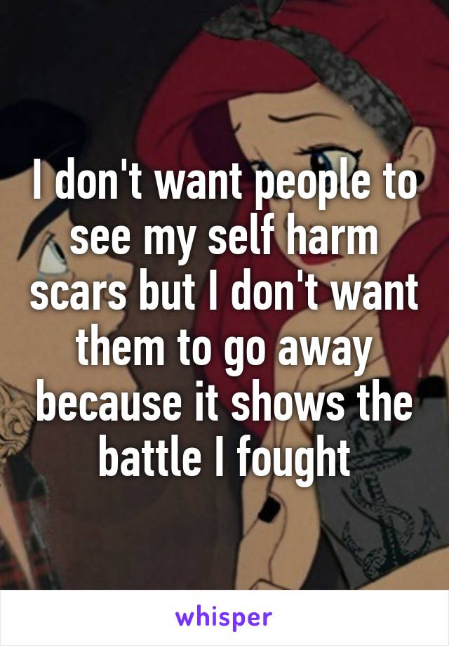 I don't want people to see my self harm scars but I don't want them to go away because it shows the battle I fought