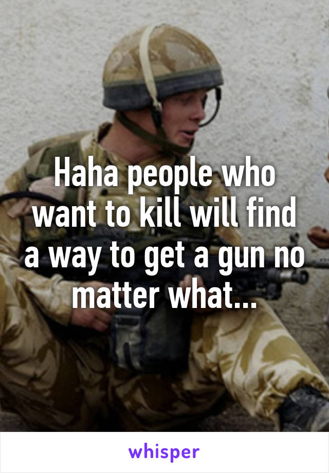 Haha people who want to kill will find a way to get a gun no matter what...