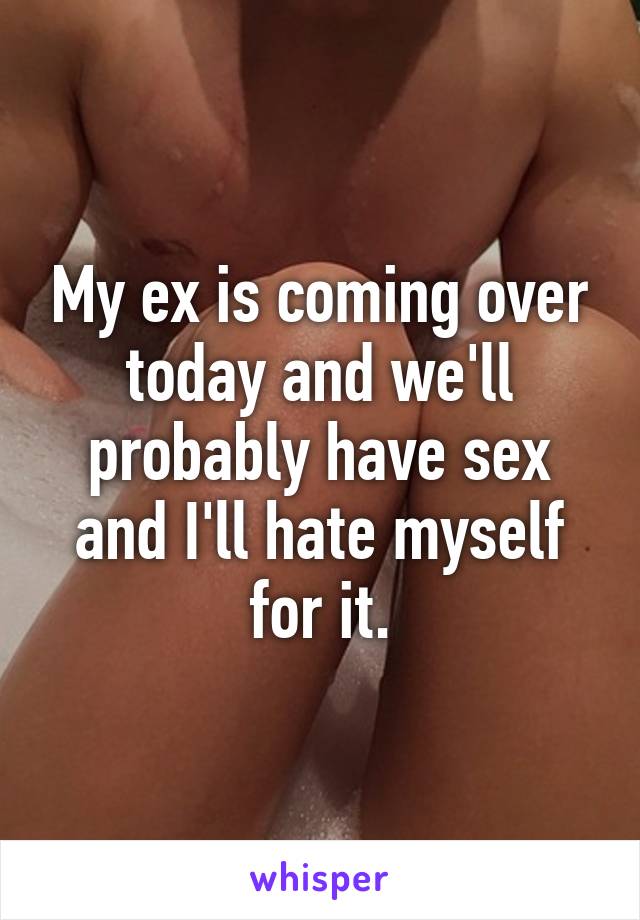 My ex is coming over today and we'll probably have sex and I'll hate myself for it.