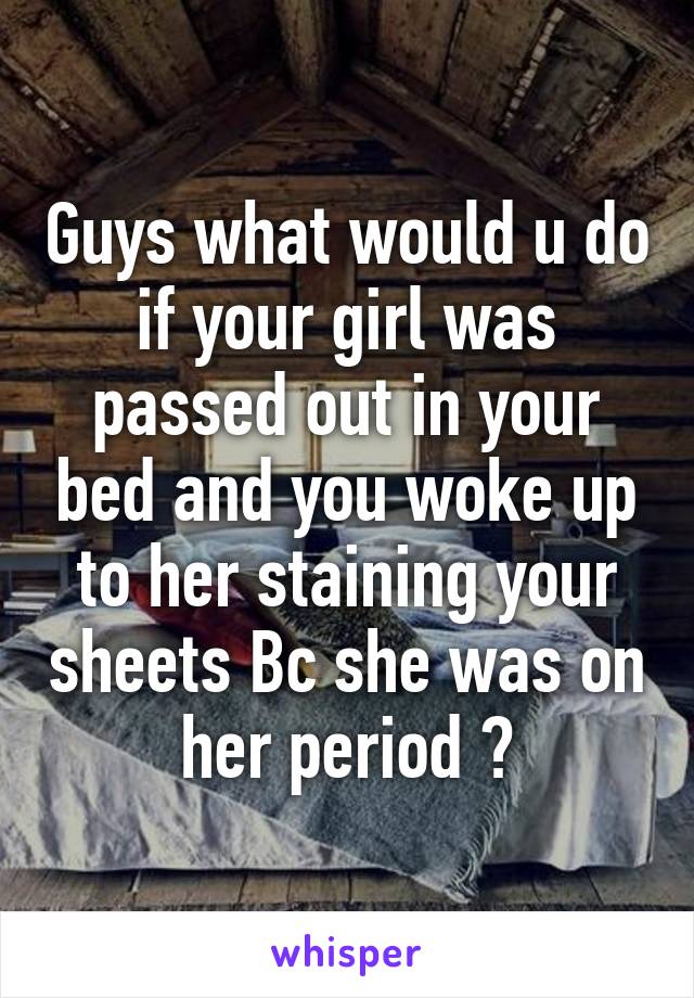 Guys what would u do if your girl was passed out in your bed and you woke up to her staining your sheets Bc she was on her period ?