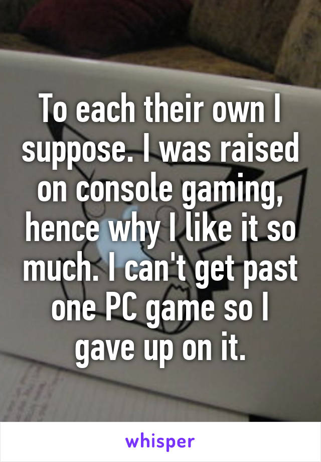 To each their own I suppose. I was raised on console gaming, hence why I like it so much. I can't get past one PC game so I gave up on it.