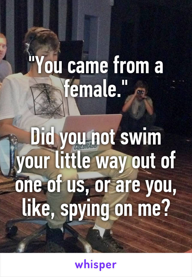 "You came from a female."

Did you not swim your little way out of one of us, or are you, like, spying on me?