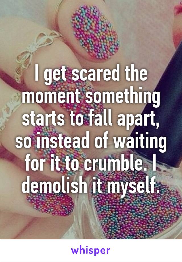 I get scared the moment something starts to fall apart, so instead of waiting for it to crumble. I demolish it myself.