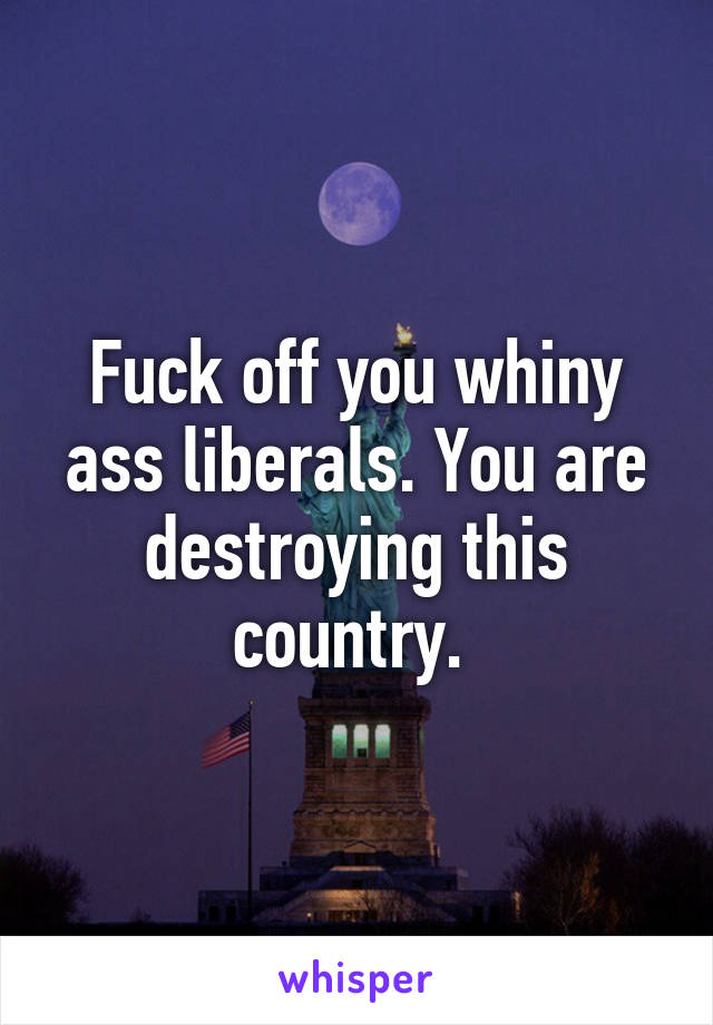 Fuck off you whiny ass liberals. You are destroying this country. 