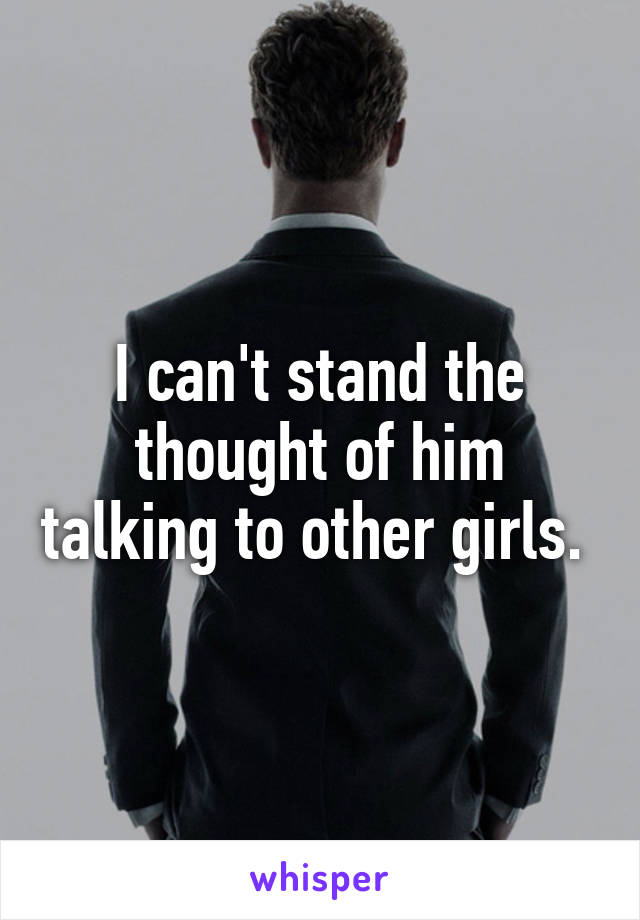 I can't stand the thought of him talking to other girls. 