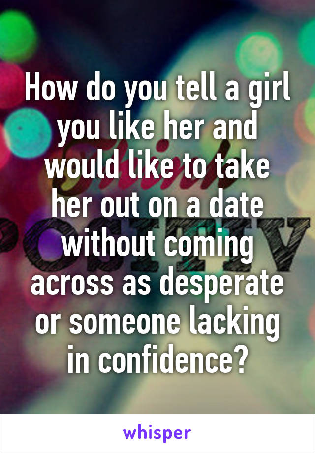 How do you tell a girl you like her and would like to take her out on a date without coming across as desperate or someone lacking in confidence?