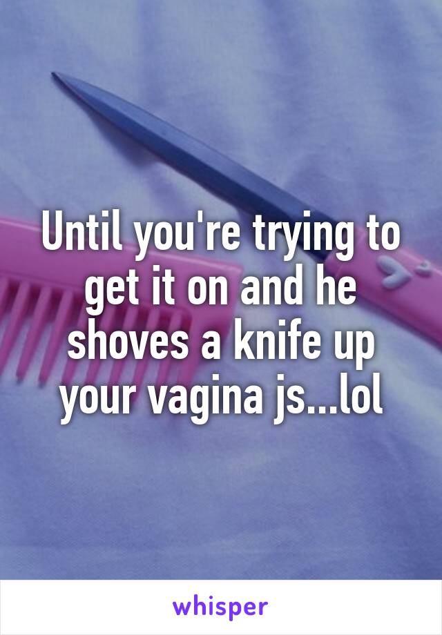 Until you're trying to get it on and he shoves a knife up your vagina js...lol