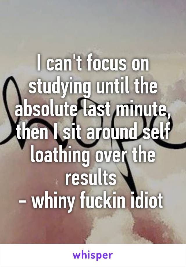 I can't focus on studying until the absolute last minute, then I sit around self loathing over the results 
- whiny fuckin idiot 