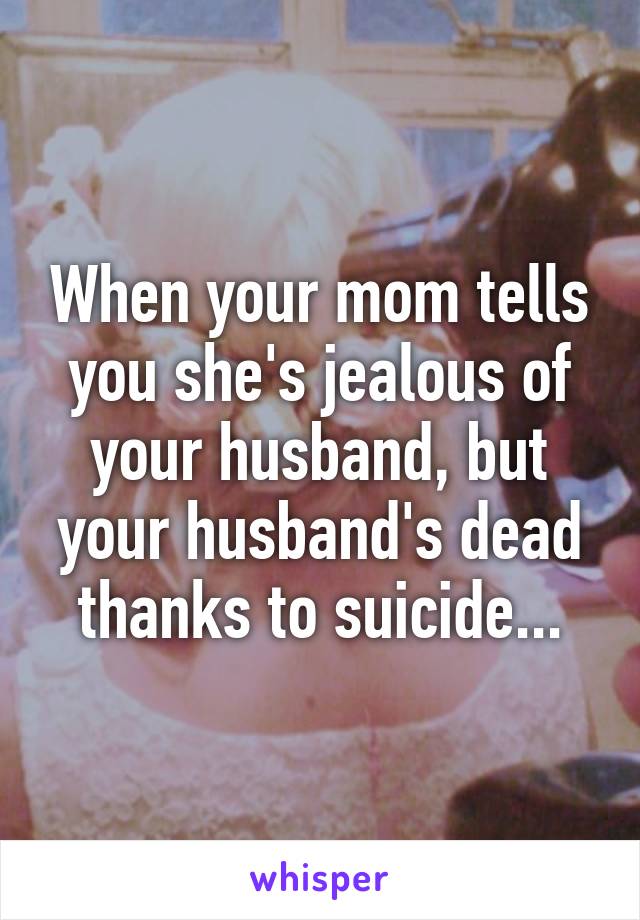 When your mom tells you she's jealous of your husband, but your husband's dead thanks to suicide...