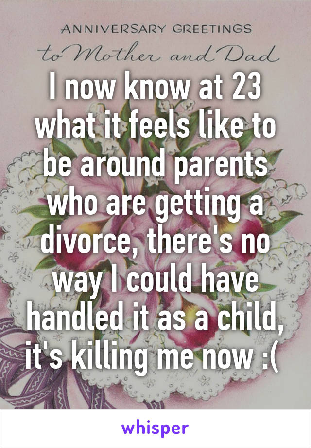 I now know at 23 what it feels like to be around parents who are getting a divorce, there's no way I could have handled it as a child, it's killing me now :( 