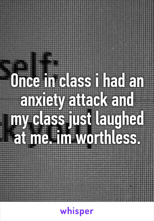 Once in class i had an anxiety attack and my class just laughed at me. im worthless.