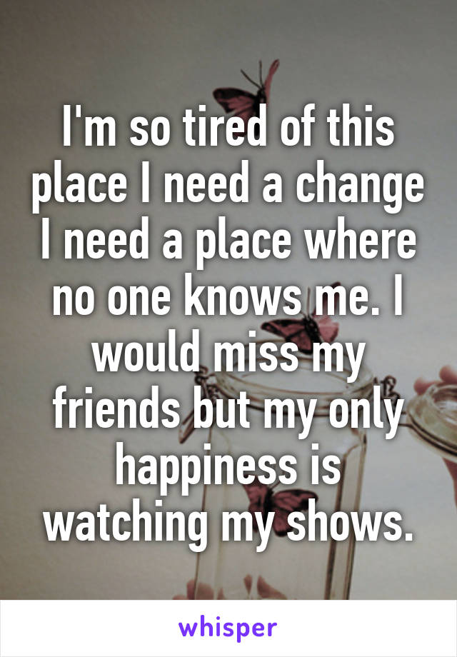 I'm so tired of this place I need a change I need a place where no one knows me. I would miss my friends but my only happiness is watching my shows.