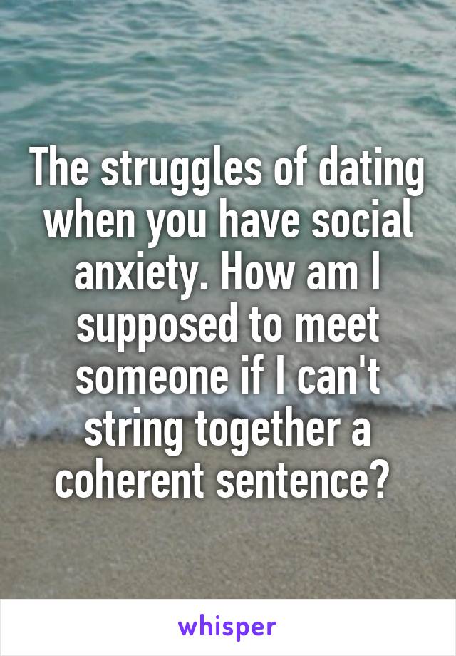 The struggles of dating when you have social anxiety. How am I supposed to meet someone if I can't string together a coherent sentence? 