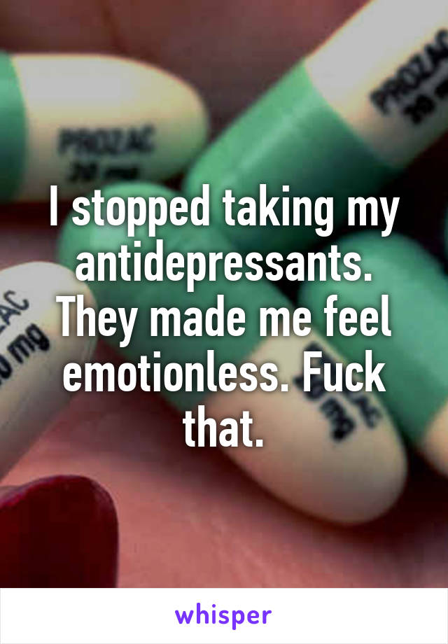 I stopped taking my antidepressants. They made me feel emotionless. Fuck that.