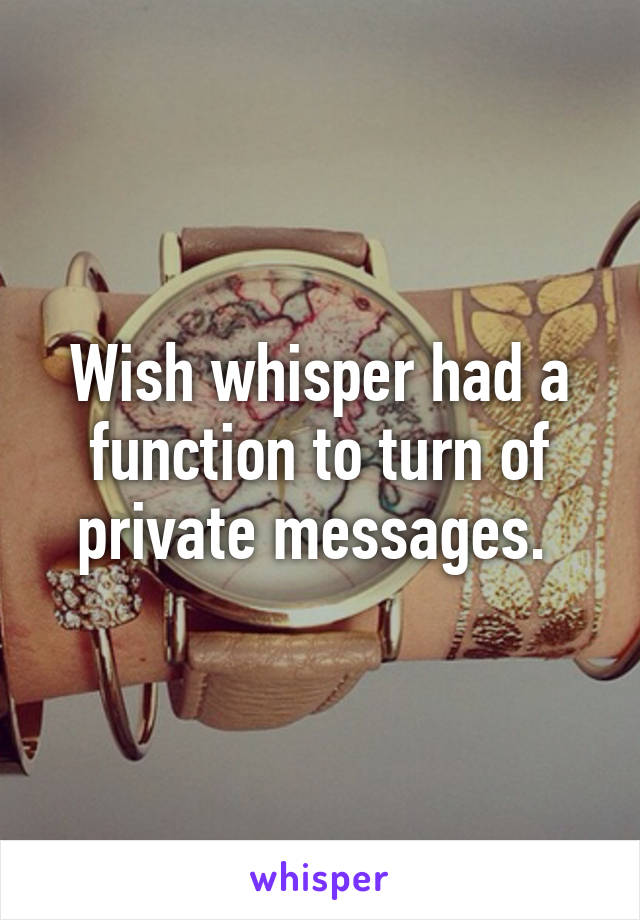 Wish whisper had a function to turn of private messages. 