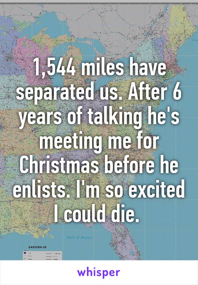 1,544 miles have separated us. After 6 years of talking he's meeting me for Christmas before he enlists. I'm so excited I could die. 